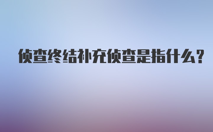 侦查终结补充侦查是指什么?