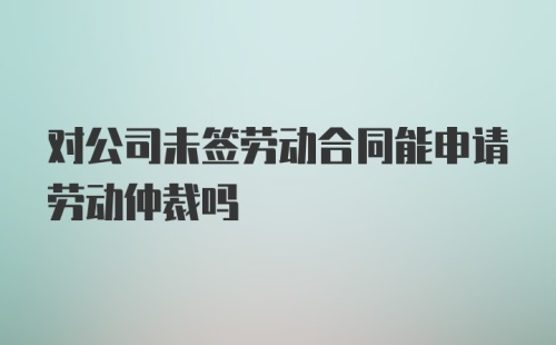 对公司未签劳动合同能申请劳动仲裁吗