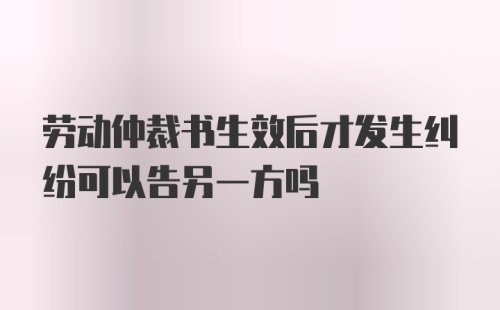 劳动仲裁书生效后才发生纠纷可以告另一方吗