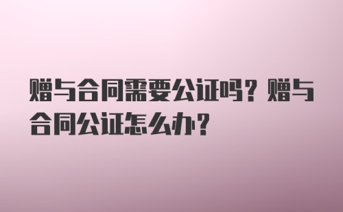 赠与合同需要公证吗？赠与合同公证怎么办？