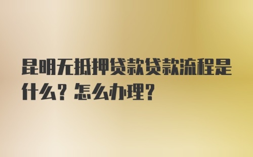 昆明无抵押贷款贷款流程是什么？怎么办理？