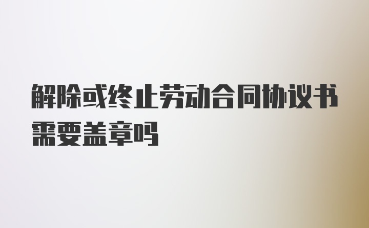 解除或终止劳动合同协议书需要盖章吗