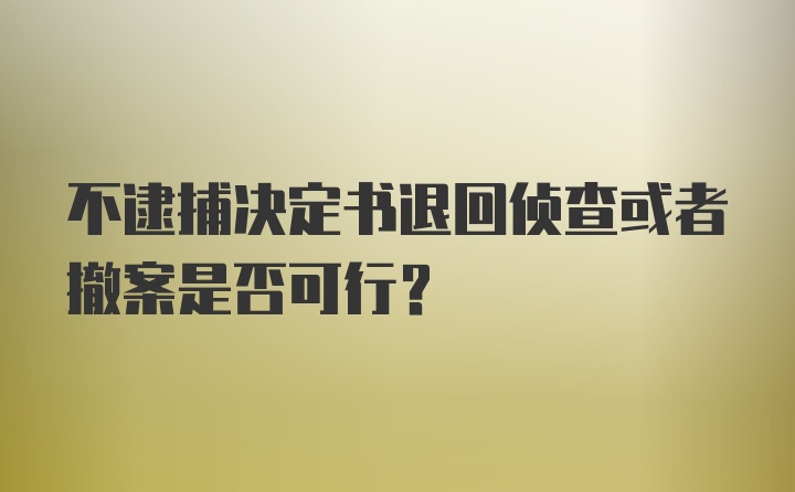 不逮捕决定书退回侦查或者撤案是否可行？