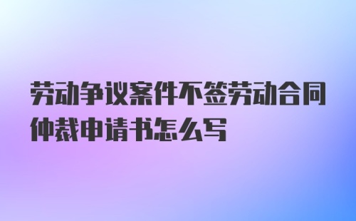 劳动争议案件不签劳动合同仲裁申请书怎么写