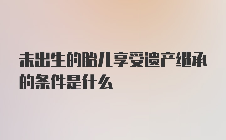 未出生的胎儿享受遗产继承的条件是什么