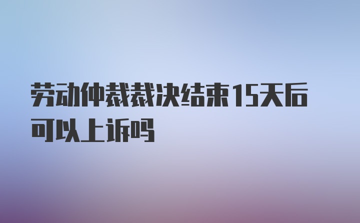 劳动仲裁裁决结束15天后可以上诉吗