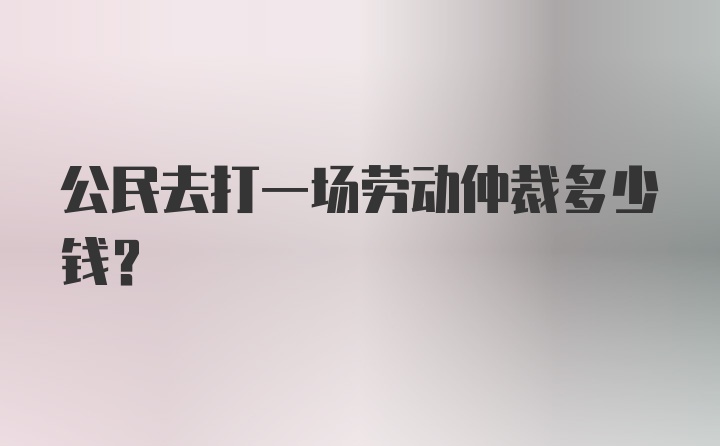 公民去打一场劳动仲裁多少钱？