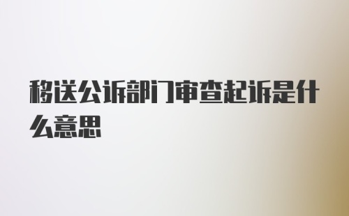 移送公诉部门审查起诉是什么意思