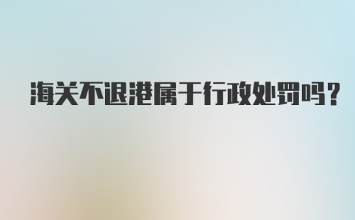 海关不退港属于行政处罚吗？