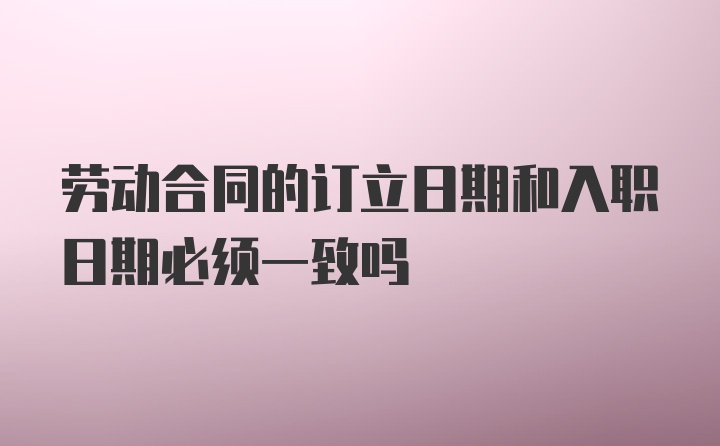 劳动合同的订立日期和入职日期必须一致吗