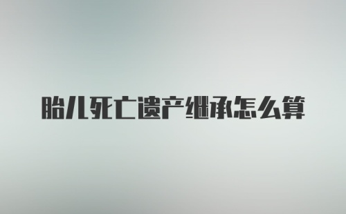 胎儿死亡遗产继承怎么算