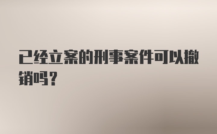 已经立案的刑事案件可以撤销吗？