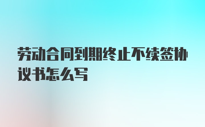 劳动合同到期终止不续签协议书怎么写