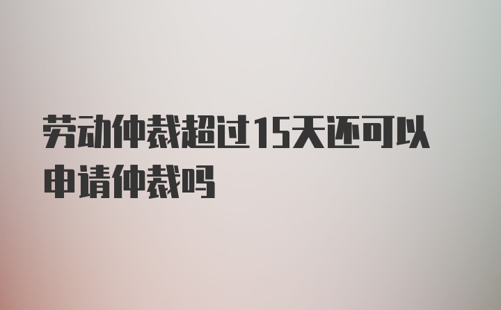 劳动仲裁超过15天还可以申请仲裁吗