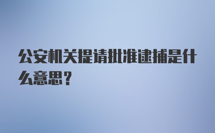 公安机关提请批准逮捕是什么意思？