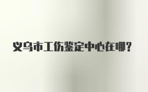 义乌市工伤鉴定中心在哪？