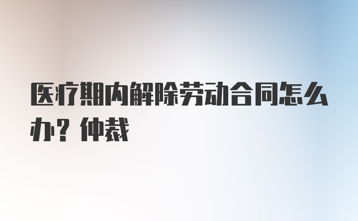 医疗期内解除劳动合同怎么办？仲裁