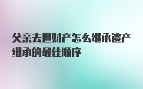 父亲去世财产怎么继承遗产继承的最佳顺序