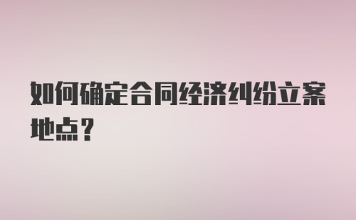 如何确定合同经济纠纷立案地点？