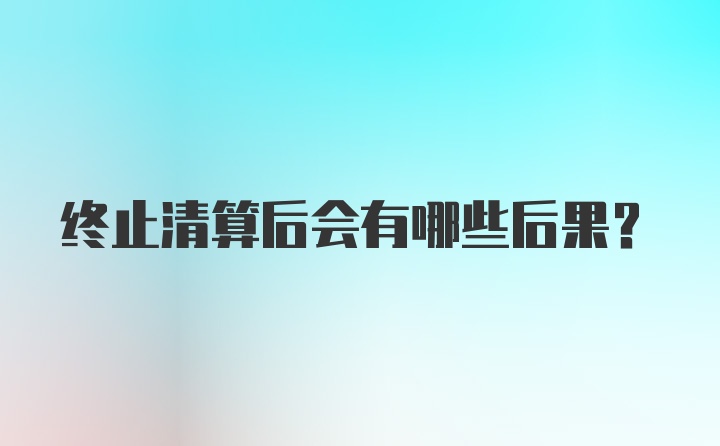 终止清算后会有哪些后果？