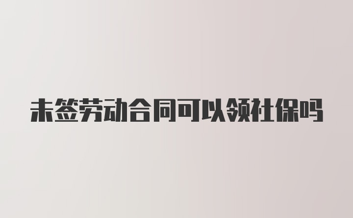 未签劳动合同可以领社保吗