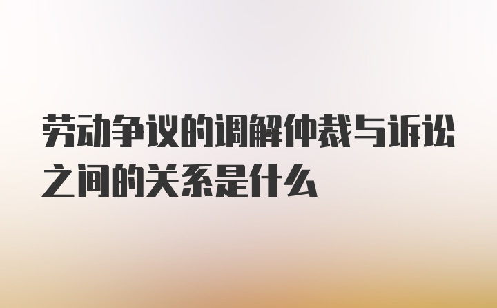 劳动争议的调解仲裁与诉讼之间的关系是什么