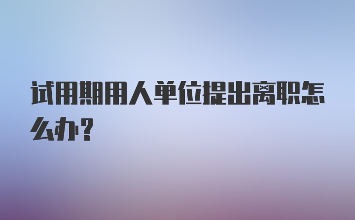 试用期用人单位提出离职怎么办？