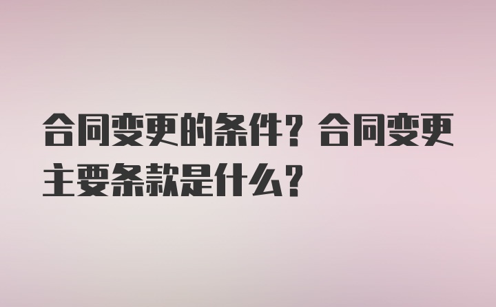 合同变更的条件？合同变更主要条款是什么？