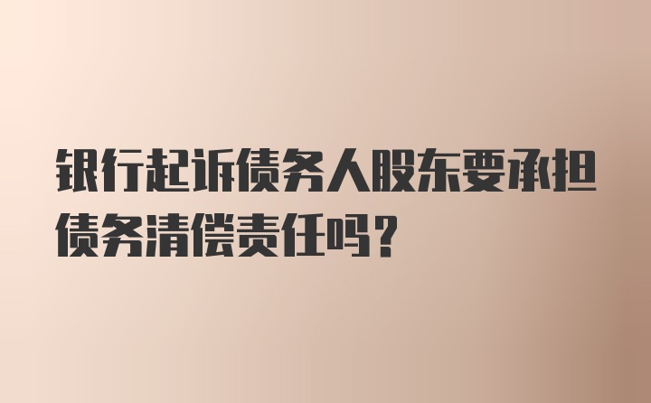 银行起诉债务人股东要承担债务清偿责任吗？