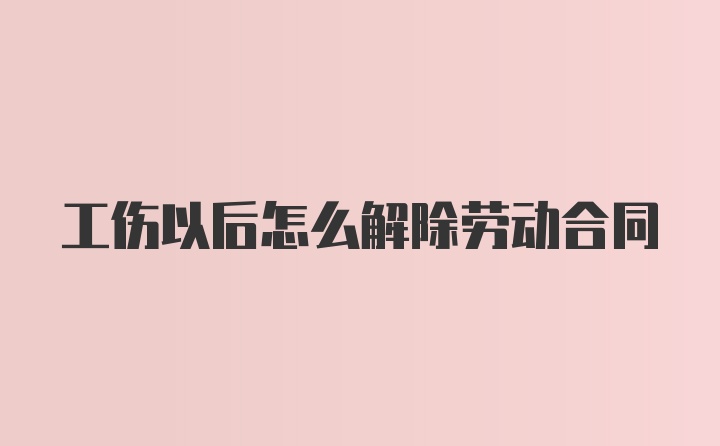 工伤以后怎么解除劳动合同