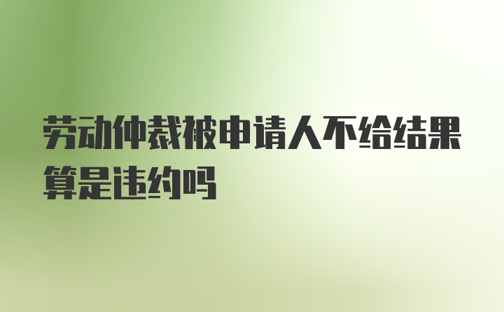 劳动仲裁被申请人不给结果算是违约吗