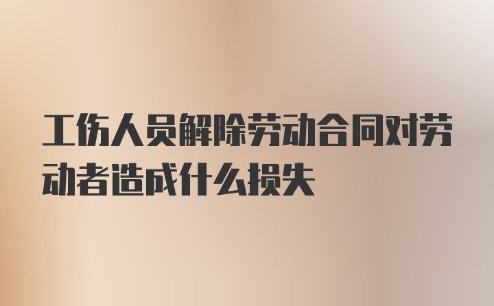 工伤人员解除劳动合同对劳动者造成什么损失