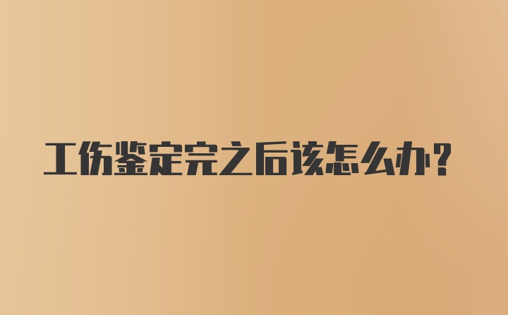 工伤鉴定完之后该怎么办？