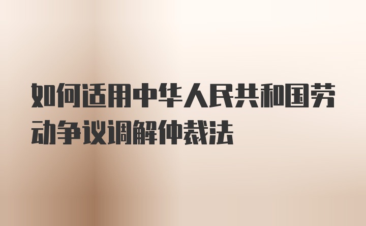 如何适用中华人民共和国劳动争议调解仲裁法