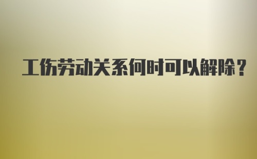 工伤劳动关系何时可以解除？