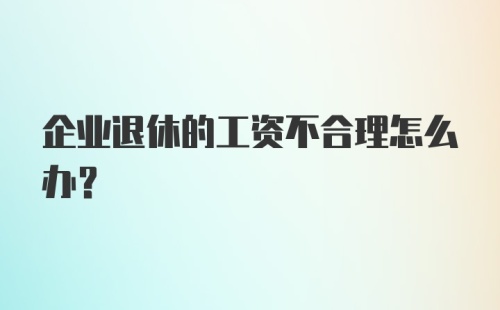 企业退休的工资不合理怎么办？