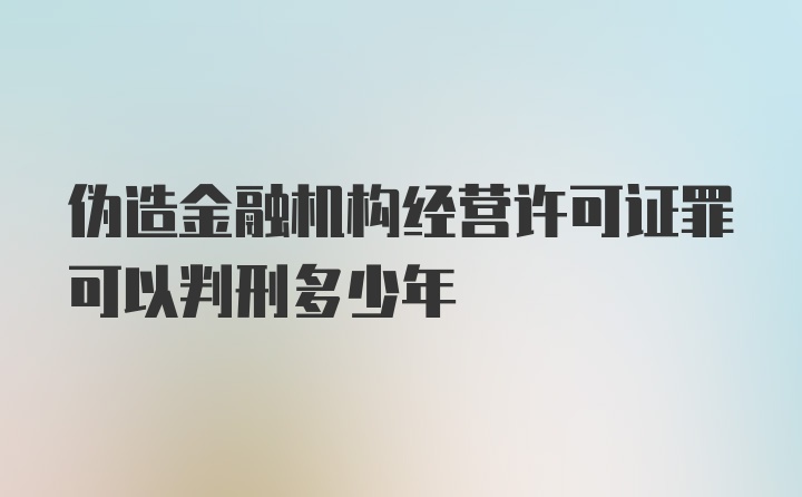 伪造金融机构经营许可证罪可以判刑多少年