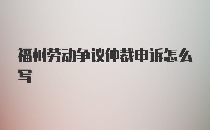 福州劳动争议仲裁申诉怎么写