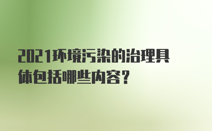 2021环境污染的治理具体包括哪些内容？