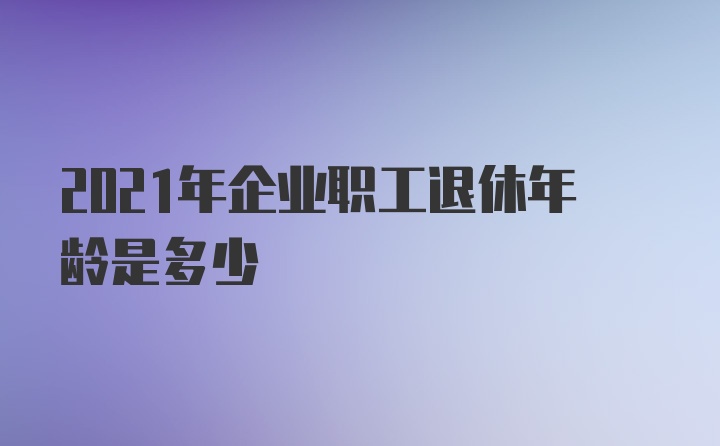 2021年企业职工退休年龄是多少