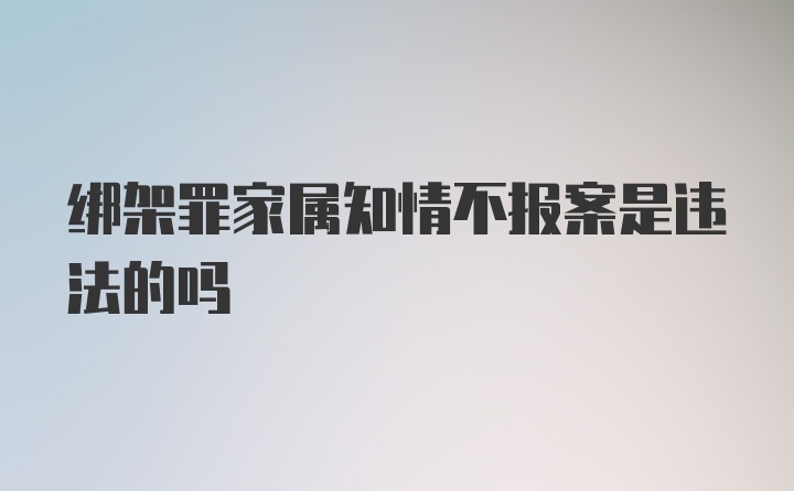 绑架罪家属知情不报案是违法的吗