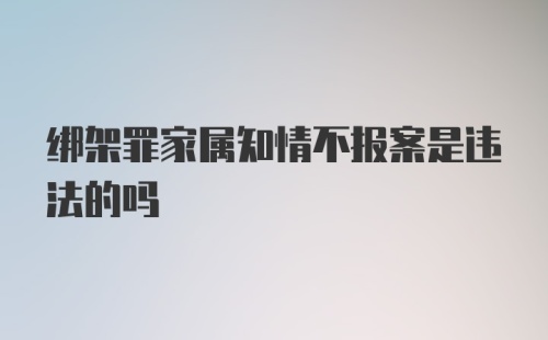 绑架罪家属知情不报案是违法的吗