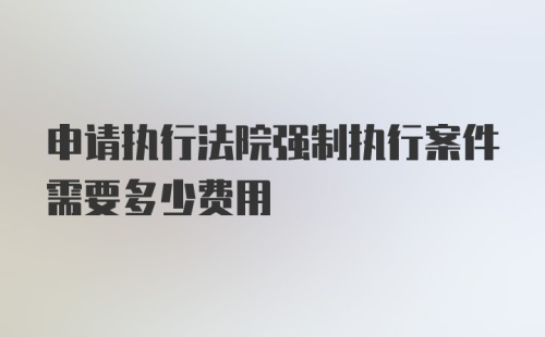 申请执行法院强制执行案件需要多少费用