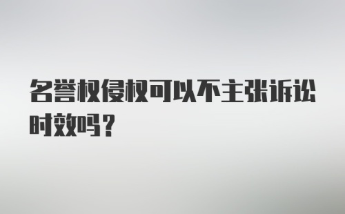 名誉权侵权可以不主张诉讼时效吗?