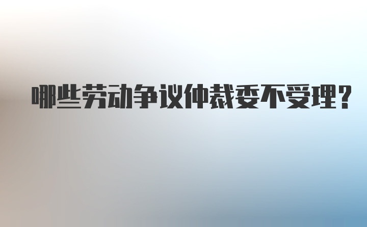 哪些劳动争议仲裁委不受理？