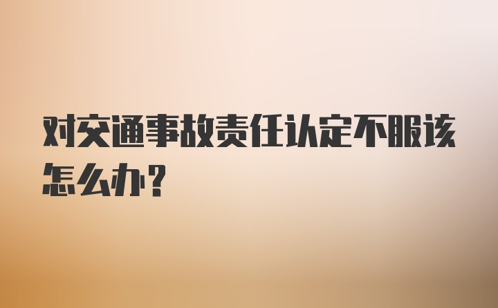 对交通事故责任认定不服该怎么办？