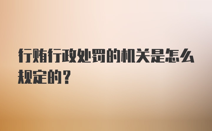 行贿行政处罚的机关是怎么规定的?