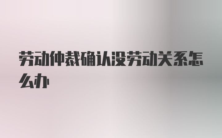 劳动仲裁确认没劳动关系怎么办