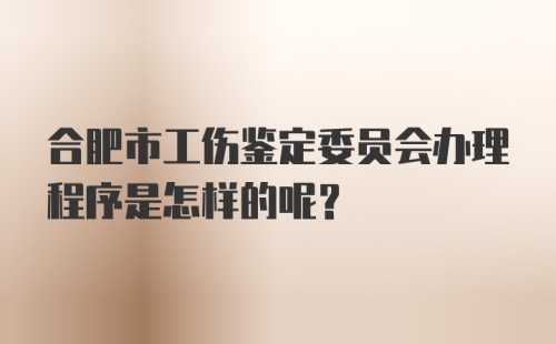 合肥市工伤鉴定委员会办理程序是怎样的呢?