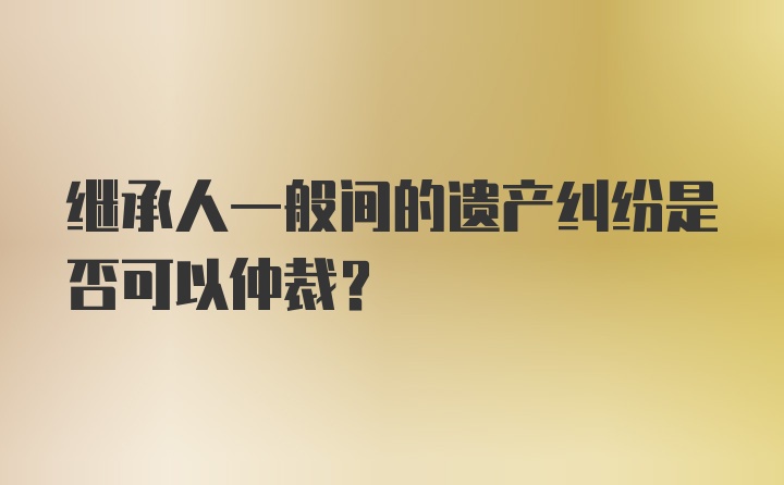 继承人一般间的遗产纠纷是否可以仲裁？